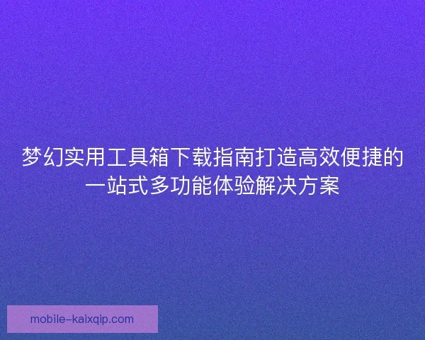 梦幻实用工具箱下载指南打造高效便捷的一站式多功能体验解决方案