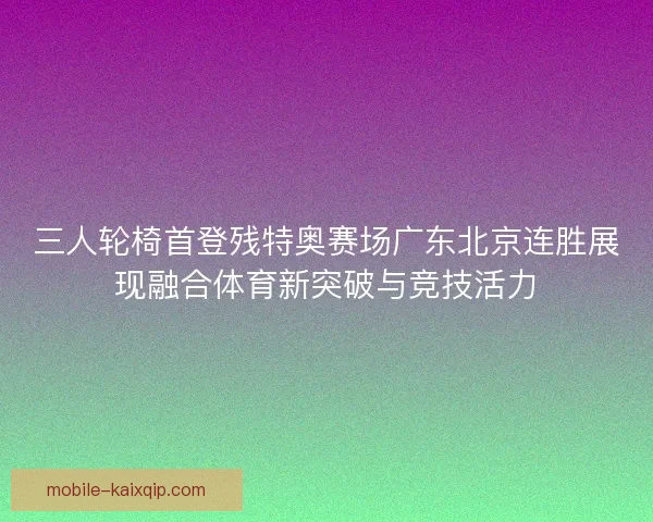三人轮椅首登残特奥赛场广东北京连胜展现融合体育新突破与竞技活力 三人轮椅首登残特奥赛场广东北京连胜展现融合体育新突破与竞技活力