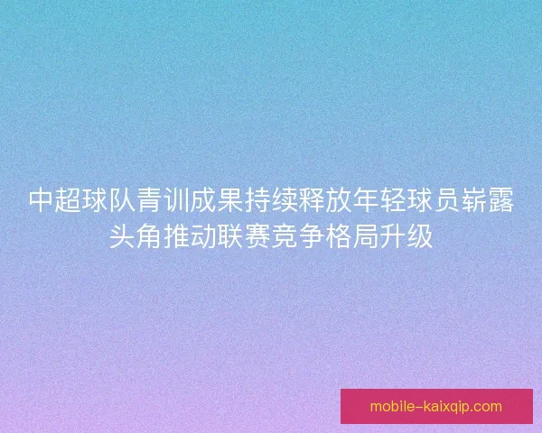 中超球队青训成果持续释放年轻球员崭露头角推动联赛竞争格局升级 中超球队青训成果持续释放年轻球员崭露头角推动联赛竞争格局升级